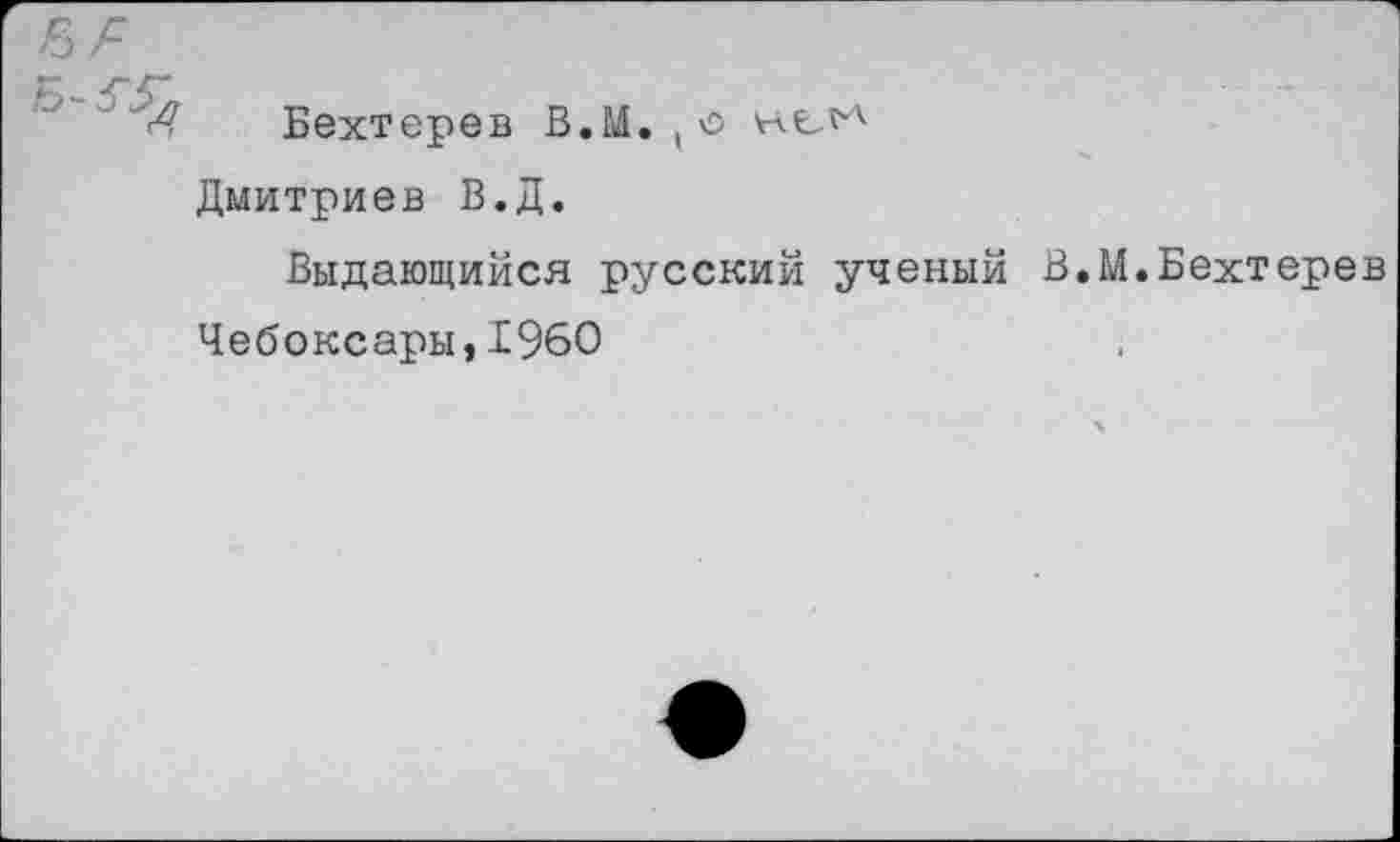 ﻿Д Бехтерев В.Ь4. , о
Дмитриев В.Д.
Выдающийся русский ученый В.М.Бехтерев
Чебоксары,1960